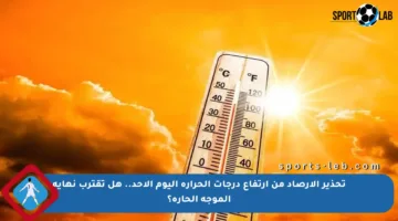 تحذير الأرصاد من ارتفاع درجات الحرارة اليوم الأحد.. هل تقترب نهاية الموجة الحارة؟